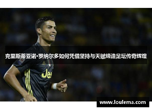 克里斯蒂亚诺·罗纳尔多如何凭借坚持与天赋缔造足坛传奇辉煌