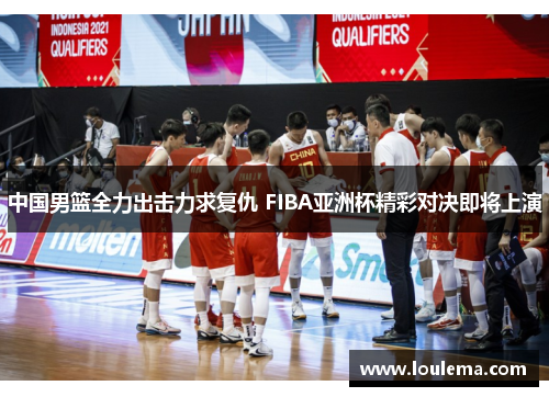 中国男篮全力出击力求复仇 FIBA亚洲杯精彩对决即将上演