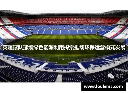 英超球队球场绿色能源利用探索推动环保运营模式发展 英超球队球场绿色能源利用探索推动环保运营模式发展