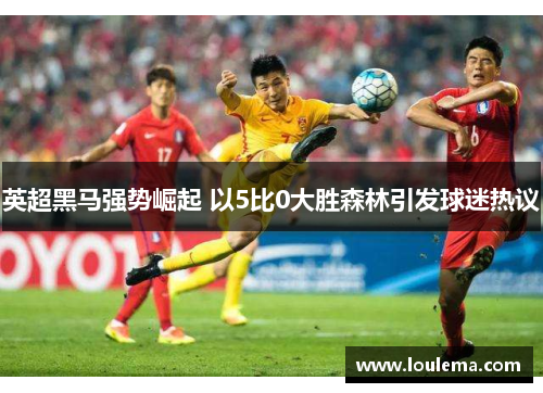 英超黑马强势崛起 以5比0大胜森林引发球迷热议 英超黑马强势崛起 以5比0大胜森林引发球迷热议
