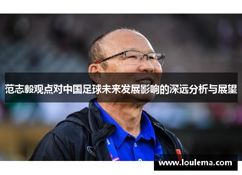 范志毅观点对中国足球未来发展影响的深远分析与展望 范志毅观点对中国足球未来发展影响的深远分析与展望