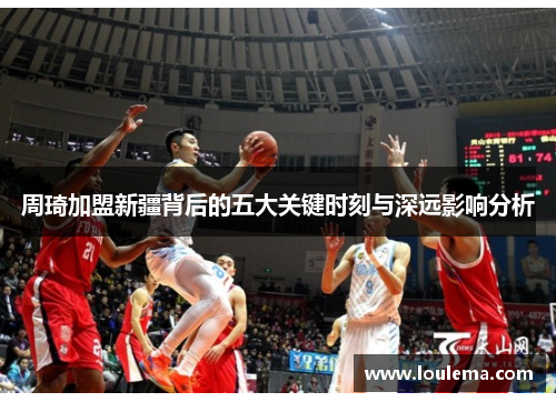 周琦加盟新疆背后的五大关键时刻与深远影响分析