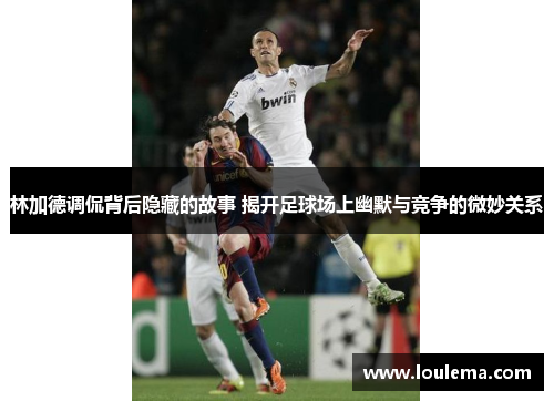 林加德调侃背后隐藏的故事 揭开足球场上幽默与竞争的微妙关系