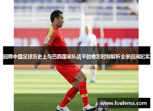 回顾中国足球历史上与巴西国家队战平的难忘时刻解析全景回溯纪实
